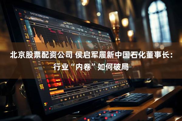 北京股票配资公司 侯启军履新中国石化董事长：行业“内卷”如何破局