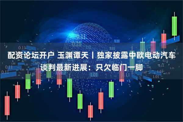 配资论坛开户 玉渊谭天丨独家披露中欧电动汽车谈判最新进展：只欠临门一脚