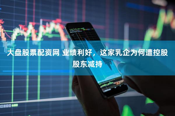 大盘股票配资网 业绩利好，这家乳企为何遭控股股东减持
