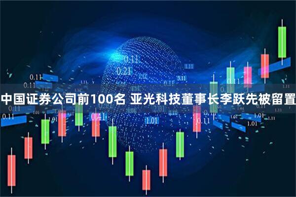 中国证券公司前100名 亚光科技董事长李跃先被留置
