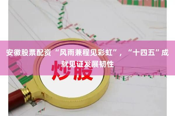 安徽股票配资 “风雨兼程见彩虹”，“十四五”成就见证发展韧性