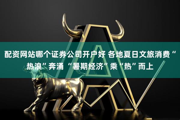 配资网站哪个证券公司开户好 各地夏日文旅消费“热浪”奔涌 “暑期经济”乘“热”而上