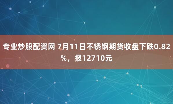 专业炒股配资网 7月11日不锈钢期货收盘下跌0.82%，报12710元