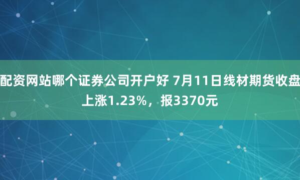 配资网站哪个证券公司开户好 7月11日线材期货收盘上涨1.23%，报3370元