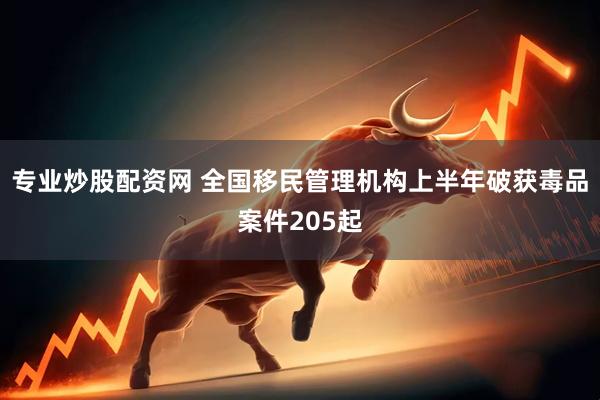 专业炒股配资网 全国移民管理机构上半年破获毒品案件205起