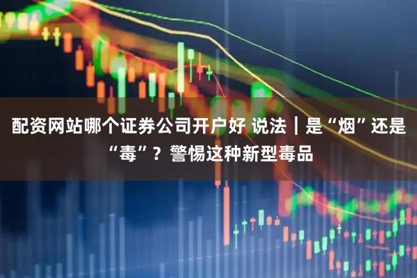 配资网站哪个证券公司开户好 说法︱是“烟”还是“毒”？警惕这种新型毒品