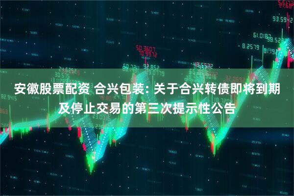 安徽股票配资 合兴包装: 关于合兴转债即将到期及停止交易的第三次提示性公告