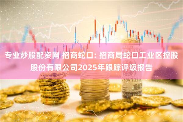专业炒股配资网 招商蛇口: 招商局蛇口工业区控股股份有限公司2025年跟踪评级报告