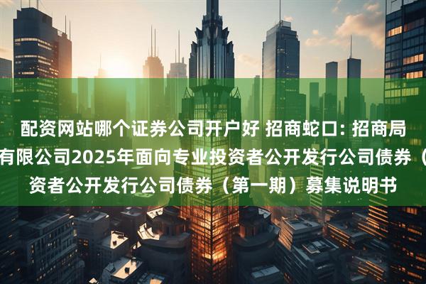 配资网站哪个证券公司开户好 招商蛇口: 招商局蛇口工业区控股股份有限公司2025年面向专业投资者公开发行公司债券（第一期）募集说明书