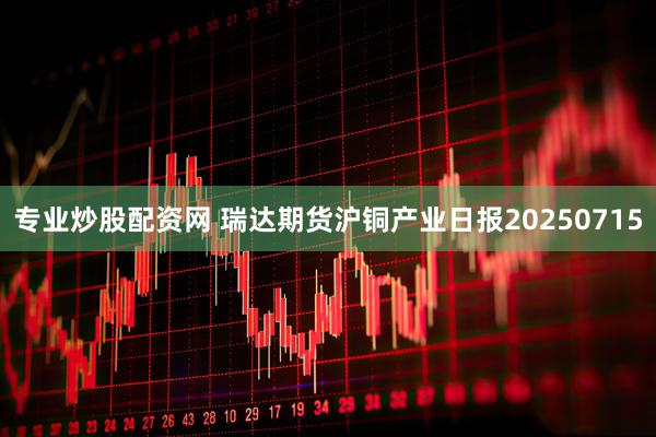 专业炒股配资网 瑞达期货沪铜产业日报20250715