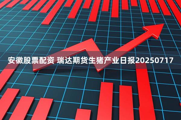 安徽股票配资 瑞达期货生猪产业日报20250717