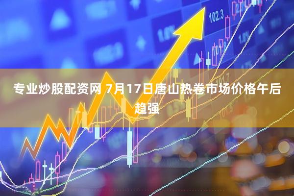 专业炒股配资网 7月17日唐山热卷市场价格午后趋强