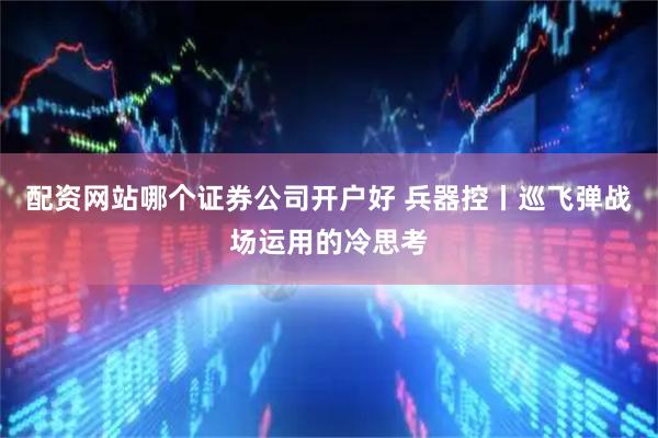 配资网站哪个证券公司开户好 兵器控丨巡飞弹战场运用的冷思考