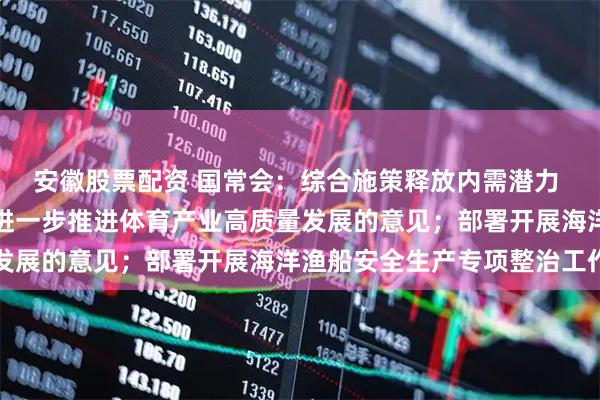 安徽股票配资 国常会：综合施策释放内需潜力 研究释放体育消费潜力进一步推进体育产业高质量发展的意见；部署开展海洋渔船安全生产专项整治工作