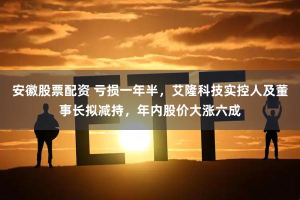 安徽股票配资 亏损一年半，艾隆科技实控人及董事长拟减持，年内股价大涨六成