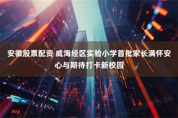 安徽股票配资 威海经区实验小学首批家长满怀安心与期待打卡新校园