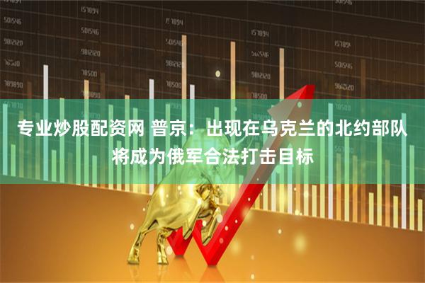 专业炒股配资网 普京：出现在乌克兰的北约部队将成为俄军合法打击目标