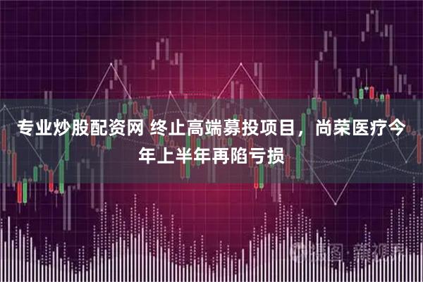 专业炒股配资网 终止高端募投项目，尚荣医疗今年上半年再陷亏损