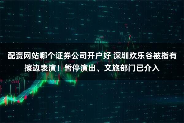 配资网站哪个证券公司开户好 深圳欢乐谷被指有擦边表演！暂停演出、文旅部门已介入