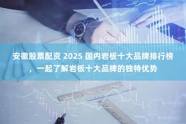 安徽股票配资 2025 国内岩板十大品牌排行榜，一起了解岩板十大品牌的独特优势