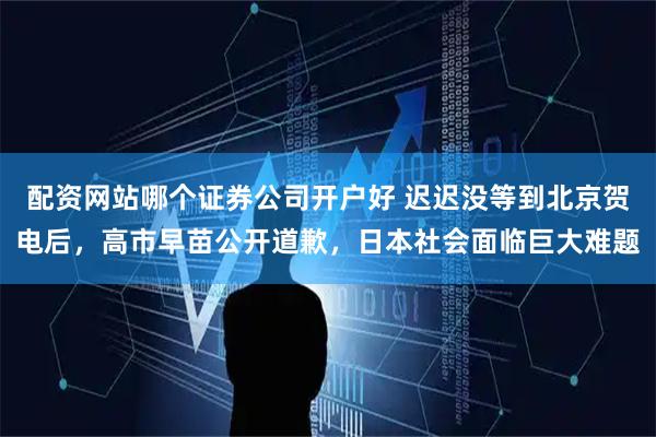 配资网站哪个证券公司开户好 迟迟没等到北京贺电后，高市早苗公开道歉，日本社会面临巨大难题