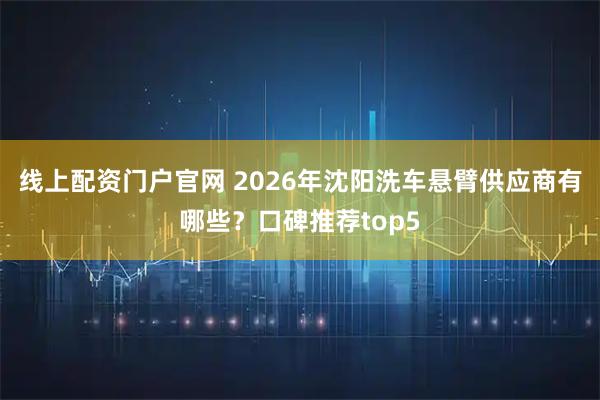 线上配资门户官网 2026年沈阳洗车悬臂供应商有哪些？口碑推荐top5