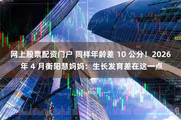 网上股票配资门户 同样年龄差 10 公分！2026 年 4 月衡阳慧妈妈：生长发育差在这一点