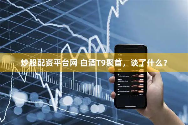 炒股配资平台网 白酒T9聚首，谈了什么？