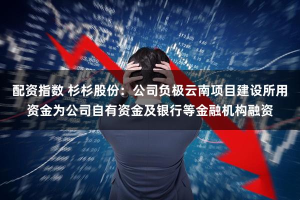 配资指数 杉杉股份：公司负极云南项目建设所用资金为公司自有资金及银行等金融机构融资