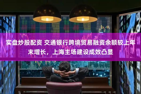 实盘炒股配资 交通银行跨境贸易融资余额较上年末增长，上海主场建设成效凸显