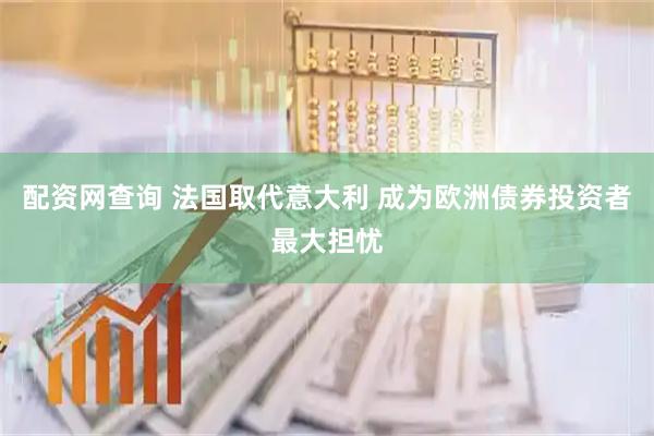 配资网查询 法国取代意大利 成为欧洲债券投资者最大担忧