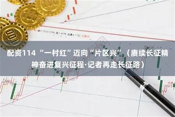 配资114 “一村红”迈向“片区兴”（赓续长征精神奋进复兴征程·记者再走长征路）