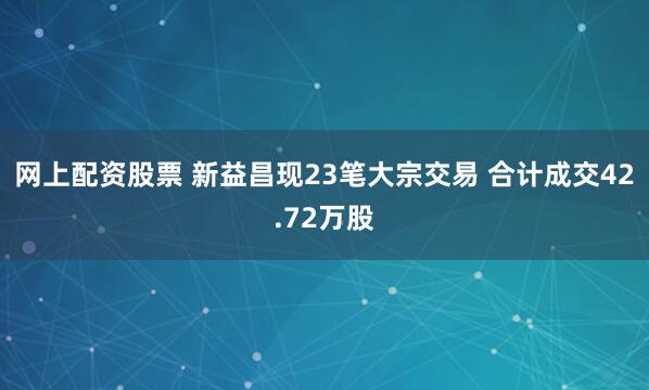 网上配资股票 新益昌现23笔大宗交易 合计成交42.72万股